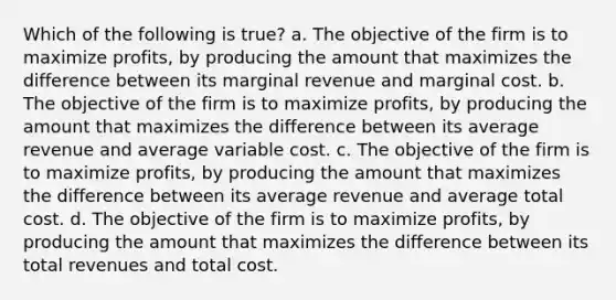 Which of the following is true? a. ​The objective of the firm is to maximize profits, by producing the amount that maximizes the difference between its marginal revenue and marginal cost. b. ​The objective of the firm is to maximize profits, by producing the amount that maximizes the difference between its average revenue and average variable cost. c. ​The objective of the firm is to maximize profits, by producing the amount that maximizes the difference between its average revenue and average total cost. d. ​The objective of the firm is to maximize profits, by producing the amount that maximizes the difference between its total revenues and total cost.