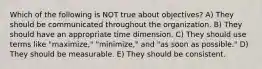 Which of the following is NOT true about objectives? A) They should be communicated throughout the organization. B) They should have an appropriate time dimension. C) They should use terms like "maximize," "minimize," and "as soon as possible." D) They should be measurable. E) They should be consistent.