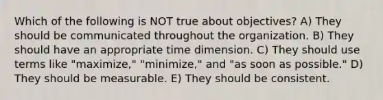 Which of the following is NOT true about objectives? A) They should be communicated throughout the organization. B) They should have an appropriate time dimension. C) They should use terms like "maximize," "minimize," and "as soon as possible." D) They should be measurable. E) They should be consistent.