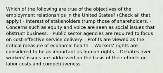 Which of the following are true of the objectives of the employment relationships in the United States? (Check all that apply.) - Interest of stakeholders trump those of shareholders. - Concerns such as equity and voice are seen as social issues that obstruct business. - Public sector agencies are required to focus on cost-effective service delivery. - Profits are viewed as the critical measure of economic health. - Workers' rights are considered to be as important as human rights. - Debates over workers' issues are addressed on the basis of their effects on labor costs and competitiveness.