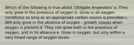 Which of the following is true about 'Obligate Anaerobes' a. They only grow in the presence of oxygen b. Grow in all oxygen conditions as long as an appropriate carbon source is provided c. Will only grow in the absence of oxygen - growth ceases when oxygen is present d. They can grow both in the presence of oxygen, and in its absence e. Grow in oxygen, but only within a very limed range of oxygen levels