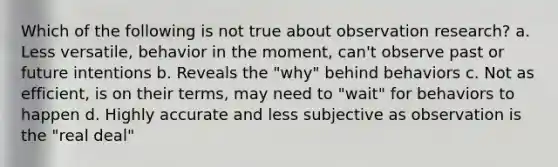 Which of the following is not true about observation research? a. Less versatile, behavior in the moment, can't observe past or future intentions b. Reveals the "why" behind behaviors c. Not as efficient, is on their terms, may need to "wait" for behaviors to happen d. Highly accurate and less subjective as observation is the "real deal"