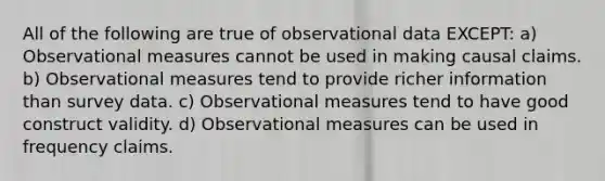 All of the following are true of observational data EXCEPT: a) Observational measures cannot be used in making causal claims. b) Observational measures tend to provide richer information than survey data. c) Observational measures tend to have good construct validity. d) Observational measures can be used in frequency claims.