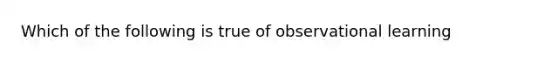 Which of the following is true of observational learning