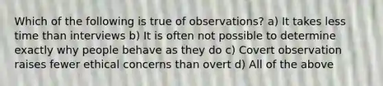 Which of the following is true of observations? a) It takes less time than interviews b) It is often not possible to determine exactly why people behave as they do c) Covert observation raises fewer ethical concerns than overt d) All of the above