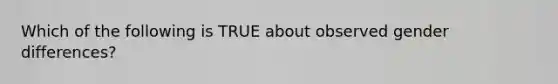 Which of the following is TRUE about observed gender differences?