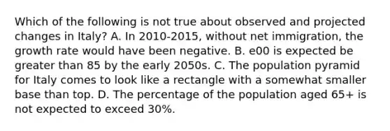 Which of the following is not true about observed and projected changes in Italy? A. In 2010-2015, without net immigration, the growth rate would have been negative. B. e00 is expected be greater than 85 by the early 2050s. C. The population pyramid for Italy comes to look like a rectangle with a somewhat smaller base than top. D. The percentage of the population aged 65+ is not expected to exceed 30%.