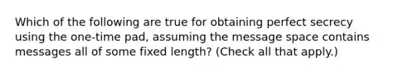 Which of the following are true for obtaining perfect secrecy using the one-time pad, assuming the message space contains messages all of some fixed length? (Check all that apply.)