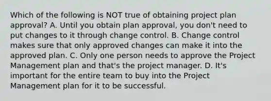 Which of the following is NOT true of obtaining project plan approval? A. Until you obtain plan approval, you don't need to put changes to it through change control. B. Change control makes sure that only approved changes can make it into the approved plan. C. Only one person needs to approve the Project Management plan and that's the project manager. D. It's important for the entire team to buy into the Project Management plan for it to be successful.