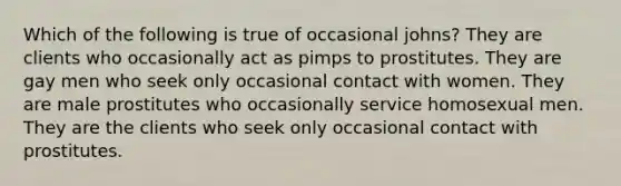 Which of the following is true of occasional johns? They are clients who occasionally act as pimps to prostitutes. They are gay men who seek only occasional contact with women. They are male prostitutes who occasionally service homosexual men. They are the clients who seek only occasional contact with prostitutes.