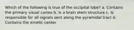 Which of the following is true of the occipital lobe? a. Contains the primary visual cortex b. Is a brain stem structure c. Is responsible for all signals sent along the pyramidal tract d. Contains the emetic center