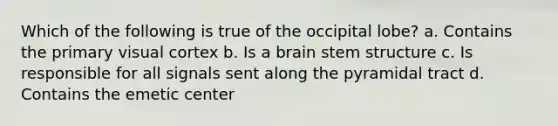 Which of the following is true of the occipital lobe? a. Contains the primary visual cortex b. Is a brain stem structure c. Is responsible for all signals sent along the pyramidal tract d. Contains the emetic center