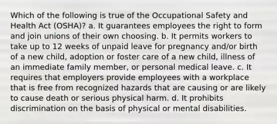 Which of the following is true of the Occupational Safety and Health Act (OSHA)? a. It guarantees employees the right to form and join unions of their own choosing. b. It permits workers to take up to 12 weeks of unpaid leave for pregnancy and/or birth of a new child, adoption or foster care of a new child, illness of an immediate family member, or personal medical leave. c. It requires that employers provide employees with a workplace that is free from recognized hazards that are causing or are likely to cause death or serious physical harm. d. It prohibits discrimination on the basis of physical or mental disabilities.