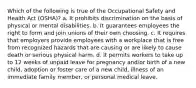 Which of the following is true of the Occupational Safety and Health Act (OSHA)? a. It prohibits discrimination on the basis of physical or mental disabilities. b. It guarantees employees the right to form and join unions of their own choosing. c. It requires that employers provide employees with a workplace that is free from recognized hazards that are causing or are likely to cause death or serious physical harm. d. It permits workers to take up to 12 weeks of unpaid leave for pregnancy and/or birth of a new child, adoption or foster care of a new child, illness of an immediate family member, or personal medical leave.