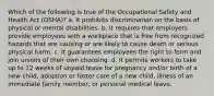 Which of the following is true of the Occupational Safety and Health Act (OSHA)? a. It prohibits discrimination on the basis of physical or mental disabilities. b. It requires that employers provide employees with a workplace that is free from recognized hazards that are causing or are likely to cause death or serious physical harm. c. It guarantees employees the right to form and join unions of their own choosing. d. It permits workers to take up to 12 weeks of unpaid leave for pregnancy and/or birth of a new child, adoption or foster care of a new child, illness of an immediate family member, or personal medical leave.