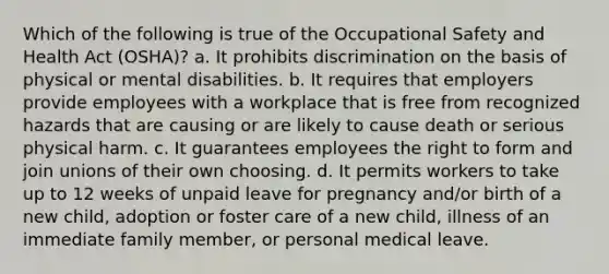 Which of the following is true of the Occupational Safety and Health Act (OSHA)? a. It prohibits discrimination on the basis of physical or mental disabilities. b. It requires that employers provide employees with a workplace that is free from recognized hazards that are causing or are likely to cause death or serious physical harm. c. It guarantees employees the right to form and join unions of their own choosing. d. It permits workers to take up to 12 weeks of unpaid leave for pregnancy and/or birth of a new child, adoption or foster care of a new child, illness of an immediate family member, or personal medical leave.