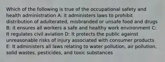 Which of the following is true of the occupational safety and health administration A: it administers laws to prohibit distribution of adulterated, misbranded or unsafe food and drugs B: it ensures all workers a safe and healthy work environment C: It regulates civil aviation D: It protects the public against unreasonable risks of injury associated with consumer products E: It administers all laws relating to water pollution, air pollution, solid wastes, pesticides, and toxic substances