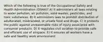 Which of the following is true of the Occupational Safety and Health Administration (OSHA)? A) It administers all laws relating to water pollution, air pollution, solid wastes, pesticides, and toxic substances. B) It administers laws to prohibit distribution of adulterated, misbranded, or unsafe food and drugs. C) It protects the public against unreasonable risks of injury associated with consumer products. D) It regulates civil aviation to provide safe and efficient use of airspace. E) It ensures all workers have a safe and healthy work environment