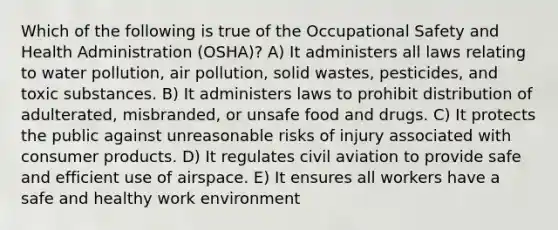 Which of the following is true of the Occupational Safety and Health Administration (OSHA)? A) It administers all laws relating to water pollution, air pollution, solid wastes, pesticides, and toxic substances. B) It administers laws to prohibit distribution of adulterated, misbranded, or unsafe food and drugs. C) It protects the public against unreasonable risks of injury associated with consumer products. D) It regulates civil aviation to provide safe and efficient use of airspace. E) It ensures all workers have a safe and healthy work environment