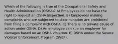 Which of the following is true of the Occupational Safety and Health Administration (OSHA)? A) Employees do not have the right to request an OSHA inspection. B) Employees making complaints who are subjected to discrimination are prohibited from filing a complaint with OSHA. C) There is no private cause of action under OSHA. D) An employee can sue an employer for damages based on an OSHA violation. E) OSHA ended the Severe Violator Enforcement Program (SVEP).