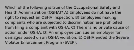 Which of the following is true of the Occupational Safety and Health Administration (OSHA)? A) Employees do not have the right to request an OSHA inspection. B) Employees making complaints who are subjected to discrimination are prohibited from filing a complaint with OSHA. C) There is no private cause of action under OSHA. D) An employee can sue an employer for damages based on an OSHA violation. E) OSHA ended the Severe Violator Enforcement Program (SVEP).