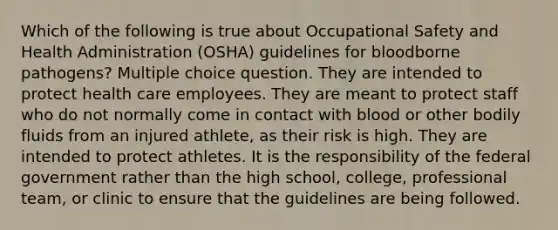 Which of the following is true about Occupational Safety and Health Administration (OSHA) guidelines for bloodborne pathogens? Multiple choice question. They are intended to protect health care employees. They are meant to protect staff who do not normally come in contact with blood or other bodily fluids from an injured athlete, as their risk is high. They are intended to protect athletes. It is the responsibility of the federal government rather than the high school, college, professional team, or clinic to ensure that the guidelines are being followed.