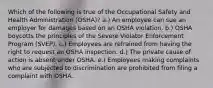 Which of the following is true of the Occupational Safety and Health Administration (OSHA)? a.) An employee can sue an employer for damages based on an OSHA violation. b.) OSHA boycotts the principles of the Severe Violator Enforcement Program (SVEP). c.) Employees are refrained from having the right to request an OSHA inspection. d.) The private cause of action is absent under OSHA. e.) Employees making complaints who are subjected to discrimination are prohibited from filing a complaint with OSHA.