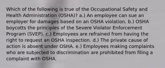 Which of the following is true of the Occupational Safety and Health Administration (OSHA)? a.) An employee can sue an employer for damages based on an OSHA violation. b.) OSHA boycotts the principles of the Severe Violator Enforcement Program (SVEP). c.) Employees are refrained from having the right to request an OSHA inspection. d.) The private cause of action is absent under OSHA. e.) Employees making complaints who are subjected to discrimination are prohibited from filing a complaint with OSHA.