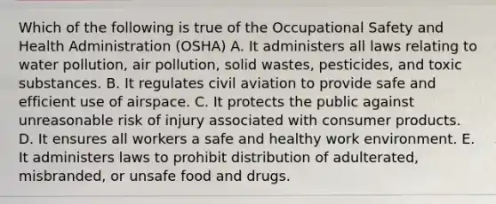 Which of the following is true of the Occupational Safety and Health Administration (OSHA) A. It administers all laws relating to water pollution, air pollution, solid wastes, pesticides, and toxic substances. B. It regulates civil aviation to provide safe and efficient use of airspace. C. It protects the public against unreasonable risk of injury associated with consumer products. D. It ensures all workers a safe and healthy work environment. E. It administers laws to prohibit distribution of adulterated, misbranded, or unsafe food and drugs.