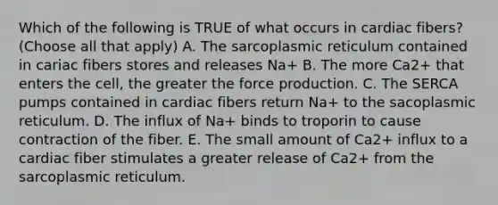 Which of the following is TRUE of what occurs in cardiac fibers? (Choose all that apply) A. The sarcoplasmic reticulum contained in cariac fibers stores and releases Na+ B. The more Ca2+ that enters the cell, the greater the force production. C. The SERCA pumps contained in cardiac fibers return Na+ to the sacoplasmic reticulum. D. The influx of Na+ binds to troporin to cause contraction of the fiber. E. The small amount of Ca2+ influx to a cardiac fiber stimulates a greater release of Ca2+ from the sarcoplasmic reticulum.