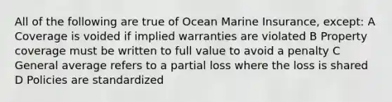 All of the following are true of Ocean Marine Insurance, except: A Coverage is voided if implied warranties are violated B Property coverage must be written to full value to avoid a penalty C General average refers to a partial loss where the loss is shared D Policies are standardized