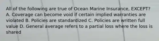 All of the following are true of Ocean Marine Insurance, EXCEPT? A. Coverage can become void if certain implied warranties are violated B. Policies are standardized C. Policies are written full value D. General average refers to a partial loss where the loss is shared