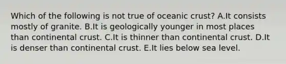 Which of the following is not true of oceanic crust? A.It consists mostly of granite. B.It is geologically younger in most places than continental crust. C.It is thinner than continental crust. D.It is denser than continental crust. E.It lies below sea level.