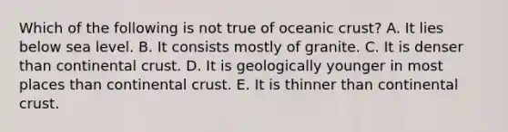 Which of the following is not true of oceanic crust? A. It lies below sea level. B. It consists mostly of granite. C. It is denser than continental crust. D. It is geologically younger in most places than continental crust. E. It is thinner than continental crust.