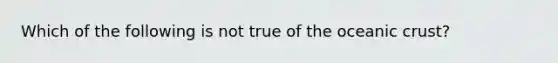 Which of the following is not true of the oceanic crust?