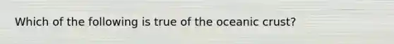 Which of the following is true of the oceanic crust?