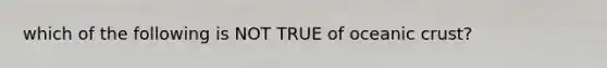 which of the following is NOT TRUE of oceanic crust?