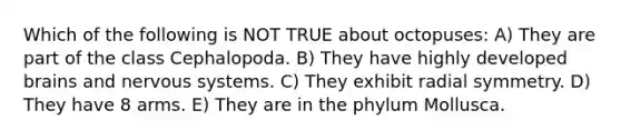 Which of the following is NOT TRUE about octopuses: A) They are part of the class Cephalopoda. B) They have highly developed brains and nervous systems. C) They exhibit radial symmetry. D) They have 8 arms. E) They are in the phylum Mollusca.