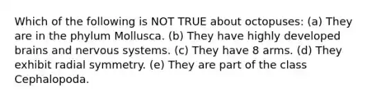 Which of the following is NOT TRUE about octopuses: (a) They are in the phylum Mollusca. (b) They have highly developed brains and nervous systems. (c) They have 8 arms. (d) They exhibit radial symmetry. (e) They are part of the class Cephalopoda.