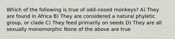 Which of the following is true of odd-nosed monkeys? A) They are found in Africa B) They are considered a natural phyletic group, or clade C) They feed primarily on seeds D) They are all sexually monomorphic None of the above are true