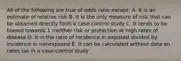 All of the following are true of odds ratio except: A. It is an estimate of relative risk B. It is the only measure of risk that can be obtained directly form a case-control study C. It tends to be biased towards 1 (neither risk or protection at high rates of disease D. It is the ratio of incidence in exposed divided by incidence in nonexposed E. It can be calculated without data on rates (as in a case-control study