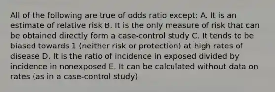 All of the following are true of odds ratio except: A. It is an estimate of relative risk B. It is the only measure of risk that can be obtained directly form a case-control study C. It tends to be biased towards 1 (neither risk or protection) at high rates of disease D. It is the ratio of incidence in exposed divided by incidence in nonexposed E. It can be calculated without data on rates (as in a case-control study)