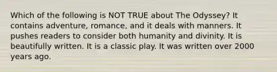 Which of the following is NOT TRUE about The Odyssey? It contains adventure, romance, and it deals with manners. It pushes readers to consider both humanity and divinity. It is beautifully written. It is a classic play. It was written over 2000 years ago.