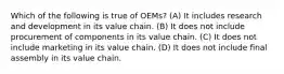 Which of the following is true of OEMs? (A) It includes research and development in its value chain. (B) It does not include procurement of components in its value chain. (C) It does not include marketing in its value chain. (D) It does not include final assembly in its value chain.