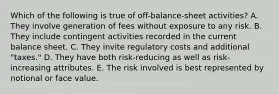 Which of the following is true of off-balance-sheet activities? A. They involve generation of fees without exposure to any risk. B. They include contingent activities recorded in the current balance sheet. C. They invite regulatory costs and additional "taxes." D. They have both risk-reducing as well as risk-increasing attributes. E. The risk involved is best represented by notional or face value.