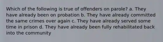 Which of the following is true of offenders on parole? a. They have already been on probation b. They have already committed the same crimes over again c. They have already served some time in prison d. They have already been fully rehabilitated back into the community