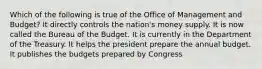 Which of the following is true of the Office of Management and Budget? It directly controls the nation's money supply. It is now called the Bureau of the Budget. It is currently in the Department of the Treasury. It helps the president prepare the annual budget. It publishes the budgets prepared by Congress