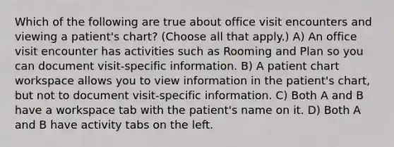 Which of the following are true about office visit encounters and viewing a patient's chart? (Choose all that apply.) A) An office visit encounter has activities such as Rooming and Plan so you can document visit-specific information. B) A patient chart workspace allows you to view information in the patient's chart, but not to document visit-specific information. C) Both A and B have a workspace tab with the patient's name on it. D) Both A and B have activity tabs on the left.