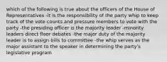 which of the following is true about the officers of the House of Representatives -it is the responsibility of the party whip to keep track of the vote counts and pressure members to vote with the party -the presiding officer is the majority leader -minority leaders direct floor debates -the major duty of the majority leader is to assign bills to committee -the whip serves as the major assistant to the speaker in determining the party's legislative program