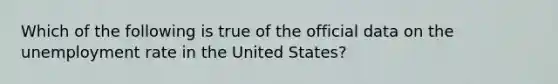 Which of the following is true of the official data on the unemployment rate in the United States?